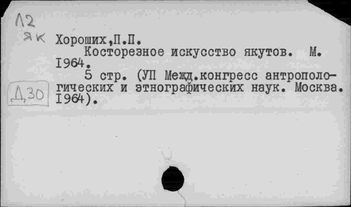 ﻿Хороших ,П.П.
I^Косторезное искусство якутов. М.
5 стр. (УП Мевд.конгресс антропологических и этнографических наук. Москва.
J-Ti т_. 1964).